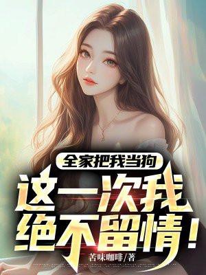 全家把我当狗,这一次我绝不留情! 全家把我当狗,这一次我绝不留情!